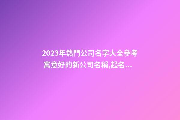 2023年熱門公司名字大全參考 寓意好的新公司名稱,起名之家-第1張-公司起名-玄機派
